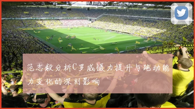 范志毅分析C罗威慑力提升与跑动能力变化的深刻影响