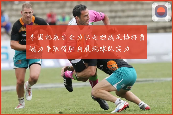 李国旭表示全力以赴迎战足协杯首战力争取得胜利展现球队实力