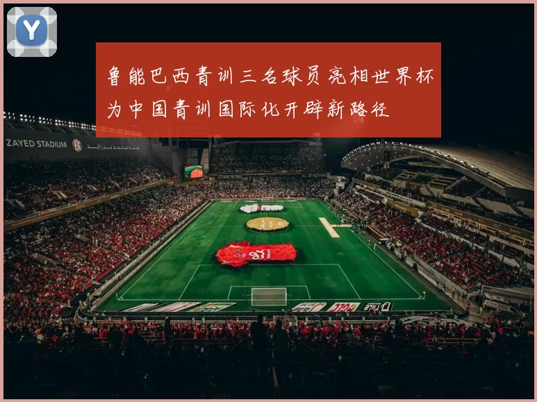 鲁能巴西青训三名球员亮相世界杯为中国青训国际化开辟新路径