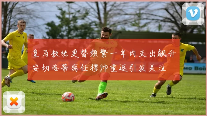 皇马教练更替频繁一年内支出飙升安切洛蒂离任穆帅重返引发关注