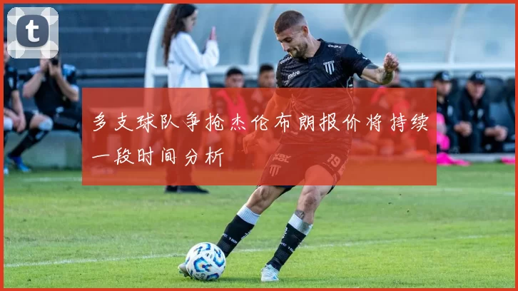 多支球队争抢杰伦布朗报价将持续一段时间分析