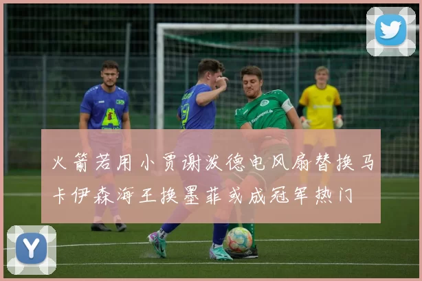 火箭若用小贾谢泼德电风扇替换马卡伊森海王换墨菲或成冠军热门