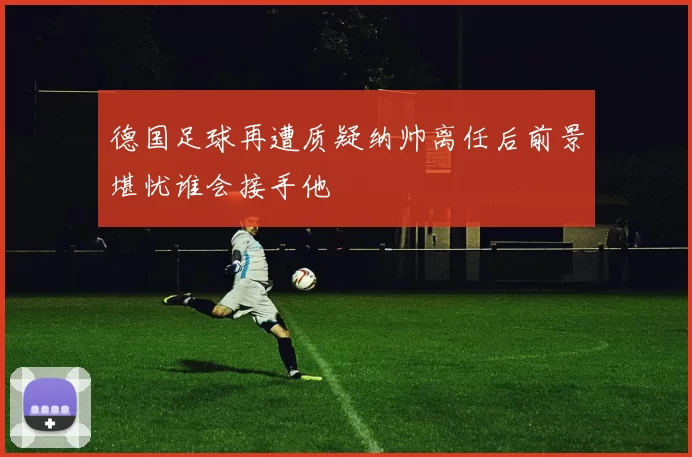德国足球再遭质疑纳帅离任后前景堪忧谁会接手他