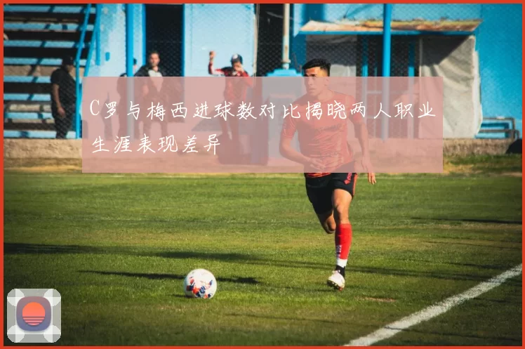C罗与梅西进球数对比揭晓两人职业生涯表现差异